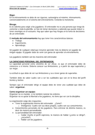 Federació Catalana de Futbol – Curs Entrenador 2n Nivell (2004-2005)   Apuntes tomados por Ivan Mateu Grupo CAR-B
Dirección de equipos (Clase impartida por: Joan Escoda)                   www.entrenadores.biz



Rigor.
En el entrenamiento se debe de ser riguroso, autoexigirse al máximo, intensamente,
concienciadamente en el sistema del entrenamiento. Evitando la monotonía.

Riesgo.
Es la valentía para exigir a los jugadores. El entrenador no es una persona que tenga de
contentar a toda la plantilla, se han de tomar decisiones y sabiendo que puede inducir a
tener enemigos en el vestuario. Hay que saber que hay riesgos en la toma de decisiones
de un entrenador.

El método del entrenamiento hay que tener tres características básicas:
   • Trabajo.
   • Experimento.
   • Aprendizaje.

Un jugador de cualquier edad que renuncie aprender más no debería ser jugador de
ningún equipo. El jugador debe de venir con ganas de aprender al entrenamiento.

Los jugadores también son los maestros del entrenador.

LA CAPACIDAD PERSONAL DEL ENTRENADOR.
La capacidad personal como sinónimo de ser eficaz, es que el entrenador debe de
conocerse a si mismo. Debería conocer sus limitaciones, y a partir de aquí superarlas y
ser mejor.

La actitud es que debe de ver sus limitaciones y va a tener ganas de superarlas.

También debe de saber cuales van a ser las cualidades que van en la línea del perfil
técnico y táctico.

Siempre que el entrenador dirige el equipo debe de tener una cualidad que debe de
saber: organizar.

Como organizar un equipo:
Organizar no es mandar, si no también razonar las ordenes.
Organizar no es quitar la libertad a los jugadores, no tiene que ver con la disciplina.

La organización exige dos respuestas:
   • Tener la organización interna del entrenador. ¿Como?:
          o Inteligencia: Cuales son sus ideas propias, cuales son sus conocimientos.
   • Conocimientos personales de los jugadores. Para entrenar de distinta manera, es
      decir de manera personalizada.
   • La personalidad del entrenador.
          o Cuidar mucho el perfil expresivo, la manera de hablar (¿como se dirige?,
             ¿escucha?).
          o Hablar con los jugadores.



                                                          -6-
 