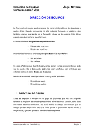 Dirección de Equipos Ángel Navarro
Curso Iniciación 2008
Apuntes tomados por Pablo Quintas Página 1
DIRECCIÓN DE EQUIPOS
La figura del entrenador queda marcada de manera imborrable en los jugadores a
cuales dirige. Cuando entrenamos no sólo estamos formando a jugadores sino
también estamos avanzando en la formación integra de la persona. Este último
aspecto es más importante que el primero.
El entrenador tiene dos grandes responsabilidades:
 Formar a los jugadores
 Dirigir a los jugadores
Un entrenador tiene que tener dos principios básicos e importantes:
 Ser respetado
 Ser creíbles
Si a esto añadimos que durante la convivencia común vamos consiguiendo que cada
vez les guste más el baloncesto, podremos estar satisfechos con el trabajo que
estamos realizando como directores de equipo.
Dentro de la dirección de equipo vamos a distinguir dos apartados:
 Dirección de grupo
 Dirección de partido
1. DIRECCIÓN DE GRUPO:
Antes de empezar a trabajar con el grupo de jugadores que nos han asignado
tenemos la obligación de conocer perfectamente donde estamos. Es decir, cómo es el
sitio donde estamos entrenando. No es lo mismo un colegio con tradición que un
colegio que está empezando. Hay que saber qué es lo que quieren de uno mismo y
del grupo de jugadores que se va a entrenar esa temporada.
 