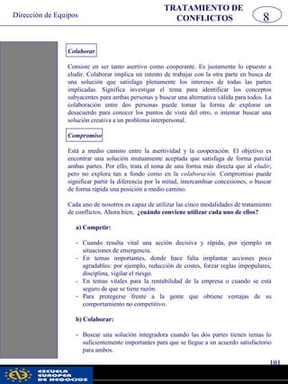 Dirección de Equipos
101
pwc
Colaborar
Consiste en ser tanto asertivo como cooperante. Es justamente lo opuesto a
eludir. Colaborar implica un intento de trabajar con la otra parte en busca de
una solución que satisfaga plenamente los intereses de todas las partes
implicadas. Significa investigar el tema para identificar los conceptos
subyacentes para ambas personas y buscar una alternativa válida para todos. La
colaboración entre dos personas puede tomar la forma de explorar un
desacuerdo para conocer los puntos de vista del otro, o intentar buscar una
solución creativa a un problema interpersonal.
Compromiso
Está a medio camino entre la asertividad y la cooperación. El objetivo es
encontrar una solución mutuamente aceptada que satisfaga de forma parcial
ambas partes. Por ello, trata el tema de una forma más directa que al eludir,
pero no explora tan a fondo como en la colaboración. Compromiso puede
significar partir la diferencia por la mitad, intercambiar concesiones, o buscar
de forma rápida una posición a medio camino.
Cada uno de nosotros es capaz de utilizar las cinco modalidades de tratamiento
de conflictos. Ahora bien, ¿cuándo conviene utilizar cada uno de ellos?
a) Competir:
- Cuando resulta vital una acción decisiva y rápida, por ejemplo en
situaciones de emergencia.
- En temas importantes, donde hace falta implantar acciones poco
agradables: por ejemplo, reducción de costes, forzar reglas impopulares,
disciplina, vigilar el riesgo.
- En temas vitales para la rentabilidad de la empresa o cuando se está
seguro de que se tiene razón.
- Para protegerse frente a la gente que obtiene ventajas de su
comportamiento no competitivo.
b) Colaborar:
- Buscar una solución integradora cuando las dos partes tienen temas lo
suficientemente importantes para que se llegue a un acuerdo satisfactorio
para ambos.
8
TRATAMIENTO DE
CONFLICTOS
 