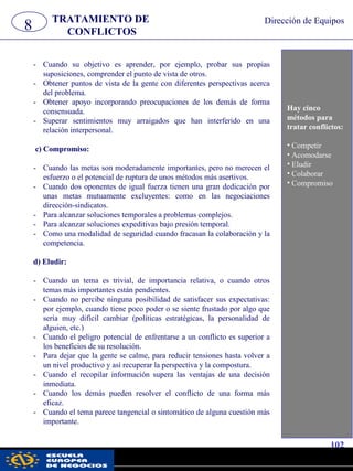 8 TRATAMIENTO DE
CONFLICTOS
Dirección de Equipos
- Cuando su objetivo es aprender, por ejemplo, probar sus propias
suposiciones, comprender el punto de vista de otros.
- Obtener puntos de vista de la gente con diferentes perspectivas acerca
del problema.
- Obtener apoyo incorporando preocupaciones de los demás de forma
consensuada.
- Superar sentimientos muy arraigados que han interferido en una
relación interpersonal.
c) Compromiso:
- Cuando las metas son moderadamente importantes, pero no merecen el
esfuerzo o el potencial de ruptura de unos métodos más asertivos.
- Cuando dos oponentes de igual fuerza tienen una gran dedicación por
unas metas mutuamente excluyentes: como en las negociaciones
dirección-sindicatos.
- Para alcanzar soluciones temporales a problemas complejos.
- Para alcanzar soluciones expeditivas bajo presión temporal.
- Como una modalidad de seguridad cuando fracasan la colaboración y la
competencia.
d) Eludir:
- Cuando un tema es trivial, de importancia relativa, o cuando otros
temas más importantes están pendientes.
- Cuando no percibe ninguna posibilidad de satisfacer sus expectativas:
por ejemplo, cuando tiene poco poder o se siente frustado por algo que
sería muy difícil cambiar (políticas estratégicas, la personalidad de
alguien, etc.)
- Cuando el peligro potencial de enfrentarse a un conflicto es superior a
los beneficios de su resolución.
- Para dejar que la gente se calme, para reducir tensiones hasta volver a
un nivel productivo y así recuperar la perspectiva y la compostura.
- Cuando el recopilar información supera las ventajas de una decisión
inmediata.
- Cuando los demás pueden resolver el conflicto de una forma más
eficaz.
- Cuando el tema parece tangencial o sintomático de alguna cuestión más
importante.
Hay cinco
métodos para
tratar conflictos:
• Competir
• Acomodarse
• Eludir
• Colaborar
• Compromiso
102
pwc
 