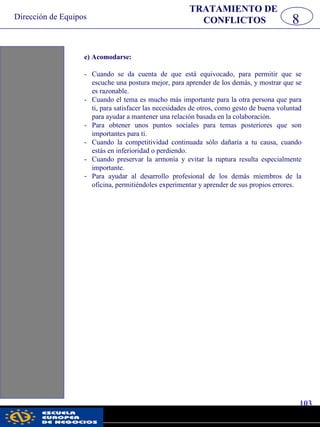 Dirección de Equipos
103
pwc
e) Acomodarse:
- Cuando se da cuenta de que está equivocado, para permitir que se
escuche una postura mejor, para aprender de los demás, y mostrar que se
es razonable.
- Cuando el tema es mucho más importante para la otra persona que para
ti, para satisfacer las necesidades de otros, como gesto de buena voluntad
para ayudar a mantener una relación basada en la colaboración.
- Para obtener unos puntos sociales para temas posteriores que son
importantes para ti.
- Cuando la competitividad continuada sólo dañaría a tu causa, cuando
estás en inferioridad o perdiendo.
- Cuando preservar la armonía y evitar la ruptura resulta especialmente
importante.
- Para ayudar al desarrollo profesional de los demás miembros de la
oficina, permitiéndoles experimentar y aprender de sus propios errores.
8
TRATAMIENTO DE
CONFLICTOS
 
