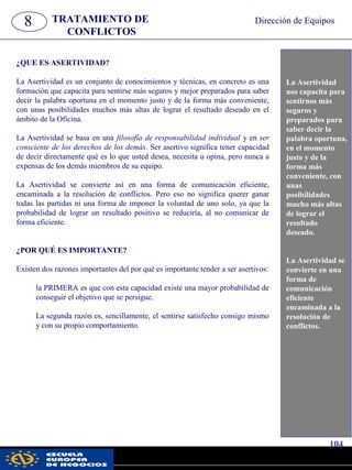 8 TRATAMIENTO DE
CONFLICTOS
Dirección de Equipos
La Asertividad
nos capacita para
sentirnos más
seguros y
preparados para
saber decir la
palabra oportuna,
en el momento
justo y de la
forma más
conveniente, con
unas
posibilidades
mucho más altas
de lograr el
resultado
deseado.
La Asertividad se
convierte en una
forma de
comunicación
eficiente
encaminada a la
resolución de
conflictos.
¿QUE ES ASERTIVIDAD?
La Asertividad es un conjunto de conocimientos y técnicas, en concreto es una
formación que capacita para sentirse más seguros y mejor preparados para saber
decir la palabra oportuna en el momento justo y de la forma más conveniente,
con unas posibilidades muchos más altas de lograr el resultado deseado en el
ámbito de la Oficina.
La Asertividad se basa en una filosofía de responsabilidad individual y en ser
consciente de los derechos de los demás. Ser asertivo significa tener capacidad
de decir directamente qué es lo que usted desea, necesita u opina, pero nunca a
expensas de los demás miembros de su equipo.
La Asertividad se convierte así en una forma de comunicación eficiente,
encaminada a la resolución de conflictos. Pero eso no significa querer ganar
todas las partidas ni una forma de imponer la voluntad de uno solo, ya que la
probabilidad de lograr un resultado positivo se reduciría, al no comunicar de
forma eficiente.
¿POR QUÉ ES IMPORTANTE?
Existen dos razones importantes del por qué es importante tender a ser asertivos:
la PRIMERA es que con esta capacidad existe una mayor probabilidad de
conseguir el objetivo que se persigue.
La segunda razón es, sencillamente, el sentirse satisfecho consigo mismo
y con su propio comportamiento.
104
pwc
 