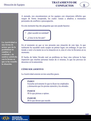 Dirección de Equipos
105
pwc
8
TRATAMIENTO DE
CONFLICTOS
A menudo, nos encontraremos en los equipos con situaciones difíciles que
surgen de forma inesperada, las cuales vienen a añadirse a momentos
personales de conflicto o preocupación.
En este momento hay dos preguntas que uno puede hacerse:
• ¿Qué sucedió en realidad?
• ¿Cómo lo he llevado?
En el momento en que se nos presenta una situación de este tipo, lo que
realmente ha sucedido suele ocupar un primer lugar; sin embargo, lo que nos
tiende a venir a la mente no es la situación en sí, sino el cómo la llevamos en su
momento.
El hecho de haber llevado mal un problema no hace sino reforzar la baja
impresión que muchas personas tienen de sí mismas, lo que les provoca un
descenso en la autoestima.
CÓMO SER ASERTIVO
La Asertividad consiste en tres sencillos pasos.
PASO I
Escucha activamente lo que te dicen tus empleados
y demuestra que les prestas atención y les atiendes.
PASO II
Dí lo que piensas u opinas.
PASO III
Dí lo que deseas que suceda.
La Asertividad es
una forma de
actuar que da la
posibilidad de
cambiar el
resultado y de
sentirse satisfecho
con la forma en
que se ha resuelto
la situación.
 