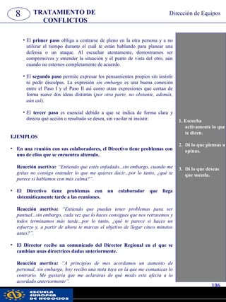 8 TRATAMIENTO DE
CONFLICTOS
Dirección de Equipos
• El primer paso obliga a centrarse de pleno en la otra persona y a no
utilizar el tiempo durante el cuál te están hablando para planear una
defensa o un ataque. Al escuchar atentamente, demostramos ser
comprensivos y entender la situación y el punto de vista del otro, aún
cuando no estemos completamente de acuerdo.
• El segundo paso permite expresar los pensamientos propios sin insistir
ni pedir disculpas. La expresión sin embargo es una buena conexión
entre el Paso I y el Paso II así como otras expresiones que cortan de
forma suave dos ideas distintas (por otra parte, no obstante, además,
aún así).
• El tercer paso es esencial debido a que se indica de forma clara y
directa qué acción o resultado se desea, sin vacilar ni insistir.
EJEMPLOS
• En una reunión con sus colaboradores, el Directivo tiene problemas con
uno de ellos que se encuentra alterado.
Reacción asertiva: “Entiendo que estés enfadado...sin embargo, cuando me
gritas no consigo entender lo que me quieres decir...por lo tanto, ¿qué te
parece si hablamos con más calma?”.
• El Directivo tiene problemas con un colaborador que llega
sistemáticamente tarde a las reuniones.
Reacción asertiva: “Entiendo que puedas tener problemas para ser
puntual...sin embargo, cada vez que lo haces consigues que nos retrasemos y
todos terminamos más tarde...por lo tanto, ¿qué te parece si haces un
esfuerzo y, a partir de ahora te marcas el objetivo de llegar cinco minutos
antes?”.
• El Director recibe un comunicado del Director Regional en el que se
cambian unas directrices dadas anteriormente.
Reacción asertiva: “A principios de mes acordamos un aumento de
personal, sin embargo, hoy recibo una nota tuya en la que me comunicas lo
contrario. Me gustaría que me aclararas de qué modo esto afecta a lo
acordado anteriormente”.
1. Escucha
activamente lo que
te dicen.
2. Dí lo que piensas u
opinas.
3. Dí lo que deseas
que suceda.
106
pwc
 
