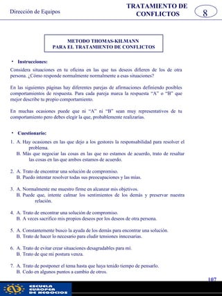 Dirección de Equipos
107
pwc
• Instrucciones:
METODO THOMAS-KILMANN
PARA EL TRATAMIENTO DE CONFLICTOS
Considera situaciones en tu oficina en las que tus deseos difieren de los de otra
persona. ¿Cómo responde normalmente normalmente a esas situaciones?
En las siguientes páginas hay diferentes parejas de afirmaciones definiendo posíbles
comportamientos de respuesta. Para cada pareja marca la respuesta “A” o “B” que
mejor describe tu propio comportamiento.
En muchas ocasiones puede que ni “A” ni “B” sean muy representativos de tu
comportamiento pero debes elegir la que, probablemente realizarías.
• Cuestionario:
1. A. Hay ocasiones en las que dejo a los gestores la responsabilidad para resolver el
problema.
B. Más que negociar las cosas en las que no estamos de acuerdo, trato de resaltar
las cosas en las que ambos estamos de acuerdo.
2. A. Trato de encontrar una solución de compromiso.
B. Puedo intentar resolver todas sus preocupaciones y las mías.
3. A. Normalmente me muestro firme en alcanzar mis objetivos.
B. Puede que, intente calmar los sentimientos de los demás y preservar nuestra
relación.
4. A. Trato de encontrar una solución de compromiso.
B. A veces sacrifico mis propios deseos por los deseos de otra persona.
5. A. Constantemente busco la ayuda de los demás para encontrar una solución.
B. Trato de hacer lo necesario para eludir tensiones inncesarias.
6. A. Trato de evitar crear situaciones desagradables para mí.
B. Trato de que mi postura venza.
7. A. Trato de postponer el tema hasta que haya tenido tiempo de pensarlo.
B. Cedo en algunos puntos a cambio de otros.
TRATAMIENTO DE
CONFLICTOS 8
 