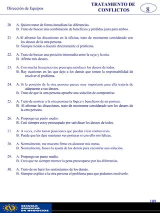 Dirección de Equipos
109
pwc
20 A. Quiero tratar de forma inmediata las diferencias.
B. Trato de buscar una combinación de beneficios y pérdidas justa para ambos.
21 A.Al afrontar las discusiones en la oficina, trato de mostrarme considerado con
los deseos de la otra persona.
B. Siempre tiendo a discutir directamente el problema.
22. A. Trato de buscar una posición intermedia entre la suya y la mía.
B. Afirmo mis deseos.
23. A. Con mucha frecuencia me preocupa satisfacer los deseos de todos.
B. Hay ocasiones en las que dejo a los demás que tomen la responsabilidad de
resolver el problema.
24. A. Si la posición de la otra persona parece muy importante para ella trataría de
adaptarme a sus deseos.
B. Trato de que la otra persona apruebe una solución de compromiso
25. A. Trato de mostrar a la otra persona la lógica y beneficios de mi postura.
B. Al afrontar las discusiones, trato de mostrarme considerado con los deseos de
la otra persona.
26. A. Propongo un punto medio.
B. Casi siempre estoy preocupado por satisfacer los deseos de todos.
27. A. A veces, evito tomar posiciones que puedan crear controversia.
B. Puede que les deje mantener sus posturas si con ello son felices.
28. A. Normalmente, me muestro firme en alcanzar mis metas.
B. Normalmente, busco la ayuda de los demás para encontrar una solución.
29. A. Propongo un punto medio.
B. Creo que no siempre merece la pena preocuparse por las diferencias.
30. A. Trato de no herir los sentimientos de los demás.
B. Siempre explico a la otra persona el problema para que podamos resolverlo.
TRATAMIENTO DE
CONFLICTOS 8
 