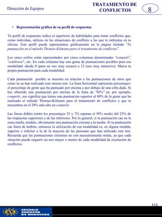Dirección de Equipos
111
pwc
• Representación gráfica de su perfil de respuestas
Tu perfil de respuestas indica el repertorio de habilidades para tratar conflictos que,
como individuo, utilizas en las situaciones de conflicto a las que te enfrentas en tu
oficina. Este perfil puede representarse gráficamente en la página titulada “Tu
puntuación en el método Thomas-Kilmann para el tratamiento de conflictos”.
Los cinco estilos están representados por cinco columnas denominadas “competir”,
“colaborar”, etc. En cada columna hay una gama de puntuaciones posibles para esa
modalidad -desde 0 (para un uso muy escaso) a 12 (uso muy intensivo). Marca tu
propia puntuación para cada modalidad.
Cada puntuación posible se muestra en relación a las puntuaciones de otros que
como tú ya han realizado este mismo test. La línea horizontal representa porcentajes:
el porcentaje de gente que ha puntuado por encima o por debajo de una cifra dada. Si
has obtenido una puntuación por encima de la línea de “80%” en, por ejemplo,
competir, eso significa que tienes una puntuación superior al 80% de la gente que ha
realizado el método Thomas-Kilmann para el tratamiento de conflictos y que te
encuentras en el 20% más alto en competir.
Las líneas dobles (entre los porcentajes 25 y 75) separan el 50% medio del 25% de
las respuestas superiores y de las inferiores. Por lo general, si tu puntuación cae en la
zona media, tendrás, obviamente una puntuación cercana a la media. Si tu puntuación
cae fuera de ámbito, entonces la utilización de esa modalidad es, en alguna medida,
superior o inferior a la de la mayoría de las personas que han utilizado este test.
Recuerda que las puntuaciones extremas no son necesariamente malas, ya que cada
situación puede requerir un uso mayor o menor de cada modalidad de resolución de
conflictos.
TRATAMIENTO DE
CONFLICTOS 8
 