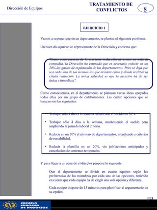 Dirección de Equipos
113
pwc
EJERCICIO 1
Vamos a suponer que en un departamento, se plantea el siguiente problema:
Un buen día aparece un representante de la Dirección y comenta que:
“Como consecuencia de la creciente reducción de costes en toda la
compañía, la Dirección ha estimado que es necesario reducir en un
20% los gastos de explotación de los departamentos. Pero se deja que
sea cada uno de los mismos los que decidan cómo y dónde realizar la
citada reducción. La única salvedad es que la decisión ha de ser
única e inmediata”.
Como consecuencia, en el departamento se plantean varias ideas apoyadas
todas ellas por un grupo de colaboradores. Las cuatro opciones que se
barajan son las siguientes:
• Trabajar sólo 4 días a la semana reduciendo el sueldo un 20%.
• Trabajar sólo 4 días a la semana, manteniendo el sueldo pero
ampliando la jornada laboral 2 horas.
• Reducir en un 20% el número de departamentos, atendiendo a criterios
de rentabilidad.
• Reducir la plantilla en un 20%, vía jubilaciones anticipadas y
cancelación de contratos temporales.
Y para llegar a un acuerdo el director propone lo siguiente:
Que el departamento se divida en cuatro equipos según las
preferencias de los miembros por cada una de las opciones, teniendo
en cuenta que cada equipo ha de elegir una sola opción y diferente.
Cada equipo dispone de 15 minutos para planificar el argumentario de
su opción.
8
TRATAMIENTO DE
CONFLICTOS
 
