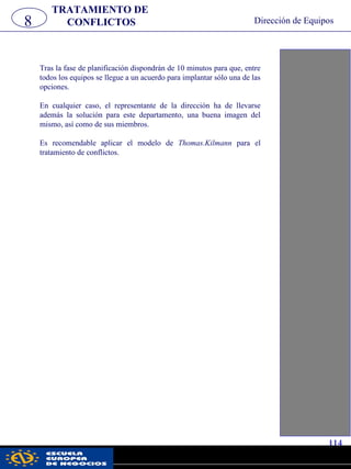 Tras la fase de planificación dispondrán de 10 minutos para que, entre
todos los equipos se llegue a un acuerdo para implantar sólo una de las
opciones.
En cualquier caso, el representante de la dirección ha de llevarse
además la solución para este departamento, una buena imagen del
mismo, así como de sus miembros.
Es recomendable aplicar el modelo de Thomas.Kilmann para el
tratamiento de conflictos.
8
TRATAMIENTO DE
CONFLICTOS Dirección de Equipos
114
pwc
 