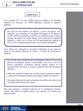 EJERCICIO 2
En la sucursal Nº17. de una entidad financiera situada en la localidad
industrial de Almanzor, de 25.000 habitantes, presenta el siguiente
problema:
Este año les han impuesto un objetivo, a juicio de algunos, muy
ambicioso, que contempla un incremento del negocio de la oficina en
un 30%. Esto ha ocasionado un conflicto en la Oficina ya que su fuente
principal de negocio ha venido siempre de la mano de una expansión
crediticia, a costa, eso sí, de un nivel de morosidad muy superior al
15%, con la consiguiente penalización en la Cuenta de Resultados.
En la oficina, los empleados se encuentran enfrentados ya que cada uno
opina de una manera diferente en cuanto a la forma de solucionar el
conflicto:
• Por un lado, unos consideran que la morosidad se debió a la crisis que
atravesó la población durante el año pasado. Pero, hoy en día, las
buenas expectativas económicas auguran grandes mejoras en la
economía local. Por tanto, la solución vendría del lado del incremento
del activo.
• Otros más pesimistas, opinan que es mejor reducir la política crediticia
y optar por el incremento del pasivo para lograr cumplir los objetivos.
• Hay quien piensa que lo mejor sería aplicar una política más agresiva de
venta para intentar atraer más clientes.
Bajo estas premisas, y partiendo solamente de la información existente,
intentar entre todos los equipos llegar a una solución de la forma más
asertiva posible.
8
TRATAMIENTO DE
CONFLICTOS
Dirección de Equipos
116
pwc
 