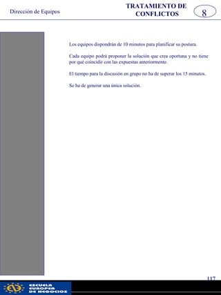 Dirección de Equipos
117
pwc
Los equipos dispondrán de 10 minutos para planificar su postura.
Cada equipo podrá proponer la solución que crea oportuna y no tiene
por qué coincidir con las expuestas anteriormente.
El tiempo para la discusión en grupo no ha de superar los 15 minutos.
Se ha de generar una única solución.
8
TRATAMIENTO DE
CONFLICTOS
 