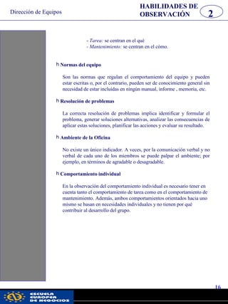 Dirección de Equipos
16
pwc
- Tarea: se centran en el qué
- Mantenimiento: se centran en el cómo.
h Normas del equipo
Son las normas que regulan el comportamiento del equipo y pueden
estar escritas o, por el contrario, pueden ser de conocimiento general sin
necesidad de estar incluidas en ningún manual, informe , memoria, etc.
h Resolución de problemas
La correcta resolución de problemas implica identificar y formular el
problema, generar soluciones alternativas, analizar las consecuencias de
aplicar estas soluciones, planificar las acciones y evaluar su resultado.
h Ambiente de la Oficina
No existe un único indicador. A veces, por la comunicación verbal y no
verbal de cada uno de los miembros se puede palpar el ambiente; por
ejemplo, en términos de agradable o desagradable.
h Comportamiento individual
En la observación del comportamiento individual es necesario tener en
cuenta tanto el comportamiento de tarea como en el comportamiento de
mantenimiento. Además, ambos comportamientos orientados hacia uno
mismo se basan en necesidades individuales y no tienen por qué
contribuir al desarrollo del grupo.
2
HABILIDADES DE
OBSERVACIÓN
 