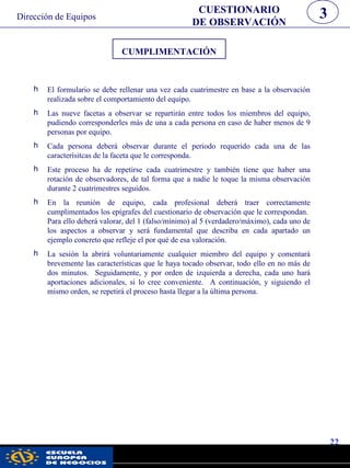 CUMPLIMENTACIÓN
h El formulario se debe rellenar una vez cada cuatrimestre en base a la observación
realizada sobre el comportamiento del equipo.
h Las nueve facetas a observar se repartirán entre todos los miembros del equipo,
pudiendo corresponderles más de una a cada persona en caso de haber menos de 9
personas por equipo.
h Cada persona deberá observar durante el periodo requerido cada una de las
caracterísitcas de la faceta que le corresponda.
h Este proceso ha de repetirse cada cuatrimestre y también tiene que haber una
rotación de observadores, de tal forma que a nadie le toque la misma observación
durante 2 cuatrimestres seguidos.
h En la reunión de equipo, cada profesional deberá traer correctamente
cumplimentados los epígrafes del cuestionario de observación que le correspondan.
Para ello deberá valorar, del 1 (falso/mínimo) al 5 (verdadero/máximo), cada uno de
los aspectos a observar y será fundamental que describa en cada apartado un
ejemplo concreto que refleje el por qué de esa valoración.
h La sesión la abrirá voluntariamente cualquier miembro del equipo y comentará
brevemente las características que le haya tocado observar, todo ello en no más de
dos minutos. Seguidamente, y por orden de izquierda a derecha, cada uno hará
aportaciones adicionales, si lo cree conveniente. A continuación, y siguiendo el
mismo orden, se repetirá el proceso hasta llegar a la última persona.
22
CUESTIONARIO
DE OBSERVACIÓN
3Dirección de Equipos
pwc
 