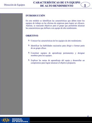 Dirección de Equipos
4
pwc
INTRODUCCIÓN
En este módulo se identifican las características que deben tener los
equipos de trabajo en las oficinas de empresas para lograr ser eficaces.
Además, se marcarán objetivos para el grupo que permitirán alcanzar
las características que definen a un equipo de alto rendimiento.
OBJETIVO
h Conocer las características de los equipos de alto rendimiento.
h Identificar las habilidades necesarias para dirigir o formar parte
de un grupo eficaz.
h Constituir equipos de aprendizaje permanentes y designar
nombres para los equipos.
h Explicar las metas de aprendizaje del equip y desarrollar un
compromiso para lograr alcanzar el objetivo propuesto.
1
CARACTERÍSTICAS DE UN EQUIPO
DE ALTO RENDIMIENTO
 