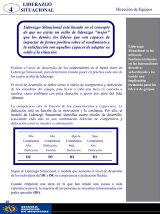 LIDERAZGO
SITUACIONAL4 Dirección de Equipos
40
Liderazgo
Situacional se ha
utilizado
fundamentalmente
en las interacciones
directivo-
subordinado y ha
tenido una
implicación
tremenda para los
líderes de grupos.
Liderazgo Situacional está basado en el concepto
de que no existe un estilo de liderazgo "mejor"
que los demás: los líderes que son capaces de
impactar de forma positiva sobre el rendimiento y
la satisfacción son aquellos capaces de adaptar su
estilo a la situación
Evaluar el nivel de desarrollo de los colaboradores es el factor clave en
Liderazgo Situacional, para determinar cuándo poner en práctica cada uno de
los cuatro estilos de liderazgo.
El nivel de desarrollo se define como el índice de competencia y dedicación
de los miembros del equipo, para llevar a cabo una tarea en concreto o
resolver cierto problema con poca dirección o apoyo por parte del líder
/director.
La competencia está en función de los conocimientos y experiencia. La
dedicación está en función de la motivación y la confianza. Por ello, el
modelo de Liderazgo Situacional identifica cuatro niveles de desarrollo,
consistente cada uno en una combinación diferente de competencia y
dedicación como se muestra a continuación:
Alta Alta Algo de Baja
Competencia Competencia Competencia Competencia
Alta Dedicación Baja Alta
Dedicación Variable Dedicación Dedicación
D4 D3 D2 D1
Según el Liderazgo Situacional, a medida que aumenta el nivel de desarrollo
de los individuos del D1 a D4, su competencia y dedicación fluctúa.
Cuando empiezan una tarea en la que han tenido una escasa o nula
experiencia previa, la mayoría de las personas se muestran entusiasmadas con
poder aprender (D1).
pwc
 