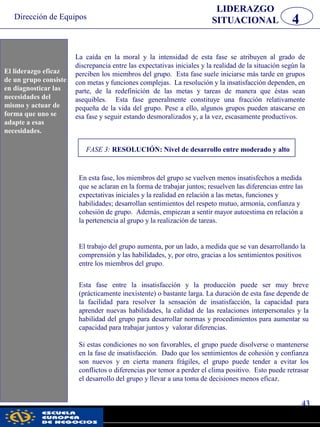 Dirección de Equipos
43
pwc
La caída en la moral y la intensidad de esta fase se atribuyen al grado de
discrepancia entre las expectativas iniciales y la realidad de la situación según la
perciben los miembros del grupo. Esta fase suele iniciarse más tarde en grupos
con metas y funciones complejas. La resolución y la insatisfacción dependen, en
parte, de la redefinición de las metas y tareas de manera que éstas sean
asequibles. Esta fase generalmente constituye una fracción relativamente
pequeña de la vida del grupo. Pese a ello, algunos grupos pueden atascarse en
esa fase y seguir estando desmoralizados y, a la vez, escasamente productivos.
FASE 3: RESOLUCIÓN: Nivel de desarrollo entre moderado y alto
En esta fase, los miembros del grupo se vuelven menos insatisfechos a medida
que se aclaran en la forma de trabajar juntos; resuelven las diferencias entre las
expectativas iniciales y la realidad en relación a las metas, funciones y
habilidades; desarrollan sentimientos del respeto mutuo, armonía, confianza y
cohesión de grupo. Además, empiezan a sentir mayor autoestima en relación a
la pertenencia al grupo y la realización de tareas.
El trabajo del grupo aumenta, por un lado, a medida que se van desarrollando la
comprensión y las habilidades, y, por otro, gracias a los sentimientos positivos
entre los miembros del grupo.
Esta fase entre la insatisfacción y la producción puede ser muy breve
(prácticamente inexistente) o bastante larga. La duración de esta fase depende de
la facilidad para resolver la sensación de insatisfacción, la capacidad para
aprender nuevas habilidades, la calidad de las realaciones interpersonales y la
habilidad del grupo para desarrollar normas y procedimientos para aumentar su
capacidad para trabajar juntos y valorar diferencias.
Si estas condiciones no son favorables, el grupo puede disolverse o mantenerse
en la fase de insatisfacción. Dado que los sentimientos de cohesión y confianza
son nuevos y en cierta manera frágiles, el grupo puede tender a evitar los
conflictos o diferencias por temor a perder el clima positivo. Esto puede retrasar
el desarrollo del grupo y llevar a una toma de decisiones menos eficaz.
El liderazgo
eficaz de un
grupo consiste en
diagnosticar las
necesidades del
mismo y actuar
de forma que uno
se adapte a esas
necesidades.
LIDERAZGO
SITUACIONAL 4
El liderazgo eficaz
de un grupo consiste
en diagnosticar las
necesidades del
mismo y actuar de
forma que uno se
adapte a esas
necesidades.
 