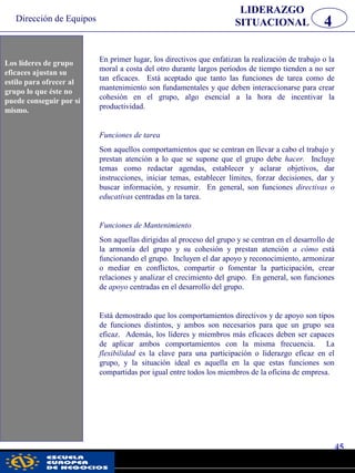 Dirección de Equipos
45
pwc
LIDERAZGO
SITUACIONAL 4
En primer lugar, los directivos que enfatizan la realización de trabajo o la
moral a costa del otro durante largos períodos de tiempo tienden a no ser
tan eficaces. Está aceptado que tanto las funciones de tarea como de
mantenimiento son fundamentales y que deben interaccionarse para crear
cohesión en el grupo, algo esencial a la hora de incentivar la
productividad.
Funciones de tarea
Son aquellos comportamientos que se centran en llevar a cabo el trabajo y
prestan atención a lo que se supone que el grupo debe hacer. Incluye
temas como redactar agendas, establecer y aclarar objetivos, dar
instrucciones, iniciar temas, establecer límites, forzar decisiones, dar y
buscar información, y resumir. En general, son funciones directivas o
educativas centradas en la tarea.
Funciones de Mantenimiento
Son aquellas dirigidas al proceso del grupo y se centran en el desarrollo de
la armonía del grupo y su cohesión y prestan atención a cómo está
funcionando el grupo. Incluyen el dar apoyo y reconocimiento, armonizar
o mediar en conflictos, compartir o fomentar la participación, crear
relaciones y analizar el crecimiento del grupo. En general, son funciones
de apoyo centradas en el desarrollo del grupo.
Está demostrado que los comportamientos directivos y de apoyo son tipos
de funciones distintos, y ambos son necesarios para que un grupo sea
eficaz. Además, los líderes y miembros más eficaces deben ser capaces
de aplicar ambos comportamientos con la misma frecuencia. La
flexibilidad es la clave para una participación o liderazgo eficaz en el
grupo, y la situación ideal es aquella en la que estas funciones son
compartidas por igual entre todos los miembros de la oficina de empresa.
Los líderes de grupo
eficaces ajustan su
estilo parar ofrecer al
grupo lo que éste no
puede conseguir por
sí mismo.
Los líderes de grupo
eficaces ajustan su
estilo para ofrecer al
grupo lo que éste no
puede conseguir por sí
mismo.
 