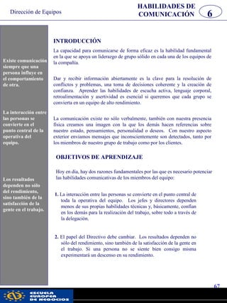 Dirección de Equipos
67
pwc
HABILIDADES DE
COMUNICACIÓN 6
Existe comunicación
siempre que una
persona influye en
el comportamiento
de otra.
La interacción entre
las personas se
convierte en el punto
central de la
operativa de la
Oficina.
INTRODUCCIÓN
La capacidad para comunicarse de forma eficaz es la habilidad fundamental
en la que se apoya un liderazgo de grupo sólido en cada una de los equipos de
la compañía.
Dar y recibir información abiertamente es la clave para la resolución de
conflictos y problemas, una toma de decisiones coherente y la creación de
confianza. Aprender las habilidades de escucha activa, lenguaje corporal,
retroalimentación y asertividad es esencial si queremos que cada grupo se
convierta en un equipo de alto rendimiento.
La comunicación existe no sólo verbalmente, también con nuestra presencia
física creamos una imagen con la que los demás hacen referencias sobre
nuestro estado, pensamientos, personalidad o deseos. Con nuestro aspecto
exterior enviamos mensajes que inconscientemente son detectados, tanto por
los miembros de nuestro grupo de trabajo como por los clientes.
OBJETIVOS DE APRENDIZAJE
Hoy en día, hay dos razones fundamentales por las que es necesario potenciar
las habilidades comunicativas de los miembros del equipo:
1. La interacción entre las personas se convierte en el punto central de
toda la operativa del equipo. Los jefes y directores dependen
menos de sus propias habilidades técnicas y, básicamente, confían
en los demás para la realización del trabajo, sobre todo a través de
la delegación.
2. El papel del Directivo debe cambiar. Los resultados dependen no
sólo del rendimiento, sino también de la satisfacción de la gente en
el trabajo. Si una persona no se siente bien consigo misma
experimentará un descenso en su rendimiento.
Los resultados
dependen no sólo
del rendimiento,
sino también de la
satisfacción de la
gente en el trabajo.
Existe comunicación
siempre que una
persona influye en
el comportamiento
de otra.
La interacción entre
las personas se
convierte en el
punto central de la
operativa del
equipo.
Los resultados
dependen no sólo
del rendimiento,
sino también de la
satisfacción de la
gente en el trabajo.
 