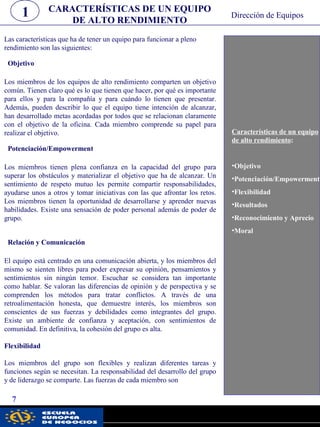 Características de un equipo
de alto rendimiento:
•Objetivo
•Potenciación/Empowerment
•Flexibilidad
•Resultados
•Reconocimiento y Aprecio
•Moral
CARACTERÍSTICAS DE UN EQUIPO
DE ALTO RENDIMIENTO
1
7
Dirección de Equipos
Las características que ha de tener un equipo para funcionar a pleno
rendimiento son las siguientes:
Objetivo
Los miembros de los equipos de alto rendimiento comparten un objetivo
común. Tienen claro qué es lo que tienen que hacer, por qué es importante
para ellos y para la compañía y para cuándo lo tienen que presentar.
Además, pueden describir lo que el equipo tiene intención de alcanzar,
han desarrollado metas acordadas por todos que se relacionan claramente
con el objetivo de la oficina. Cada miembro comprende su papel para
realizar el objetivo.
Potenciación/Empowerment
Los miembros tienen plena confianza en la capacidad del grupo para
superar los obstáculos y materializar el objetivo que ha de alcanzar. Un
sentimiento de respeto mutuo les permite compartir responsabilidades,
ayudarse unos a otros y tomar iniciativas con las que afrontar los retos.
Los miembros tienen la oportunidad de desarrollarse y aprender nuevas
habilidades. Existe una sensación de poder personal además de poder de
grupo.
Relación y Comunicación
El equipo está centrado en una comunicación abierta, y los miembros del
mismo se sienten libres para poder expresar su opinión, pensamientos y
sentimientos sin ningún temor. Escuchar se considera tan importante
como hablar. Se valoran las diferencias de opinión y de perspectiva y se
comprenden los métodos para tratar conflictos. A través de una
retroalimentación honesta, que demuestre interés, los miembros son
conscientes de sus fuerzas y debilidades como integrantes del grupo.
Existe un ambiente de confianza y aceptación, con sentimientos de
comunidad. En definitiva, la cohesión del grupo es alta.
Flexibilidad
Los miembros del grupo son flexibles y realizan diferentes tareas y
funciones según se necesitan. La responsabilidad del desarrollo del grupo
y de liderazgo se comparte. Las fuerzas de cada miembro son
pwc
 