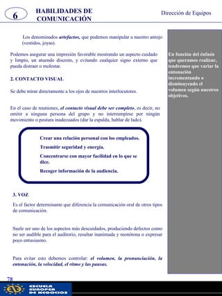 6 Dirección de Equipos
78
Los denominados artefactos, que podemos manipular a nuestro antojo
(vestidos, joyas).
En función del énfasis
que queramos realizar,
tendremos que variar la
entonación
incrementando o
disminuyendo el
volumen según nuestros
objetivos.
2. CONTACTO VISUAL
Se debe mirar directamente a los ojos de nuestros interlocutores.
En el caso de reuniones, el contacto visual debe ser completo, es decir, no
omitir a ninguna persona del grupo y no interrumpirse por ningún
movimiento o postura inadecuados (dar la espalda, hablar de lado).
HABILIDADES DE
COMUNICACIÓN
Podemos asegurar una impresión favorable mostrando un aspecto cuidado
y limpio, un atuendo discreto, y evitando cualquier signo externo que
pueda distraer o molestar.
Crear una relación personal con los empleados.
Trasmitir seguridad y energía.
Concentrarse con mayor facilidad en lo que se
dice.
Recoger información de la audiencia.
3. VOZ
Es el factor determinante que diferencia la comunicación oral de otros tipos
de comunicación.
Suele ser uno de los aspectos más descuidados, produciendo defectos como
no ser audible para el auditorio, resultar inanimada y monótona o expresar
poco entusiasmo.
Para evitar esto debemos controlar: el volumen, la pronunciación, la
entonación, la velocidad, el ritmo y las pausas.
pwc
 