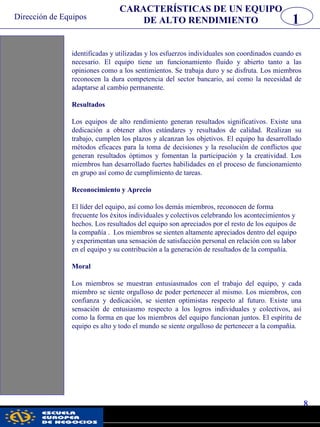 Dirección de Equipos
8
pwc
identificadas y utilizadas y los esfuerzos individuales son coordinados cuando es
necesario. El equipo tiene un funcionamiento fluido y abierto tanto a las
opiniones como a los sentimientos. Se trabaja duro y se disfruta. Los miembros
reconocen la dura competencia del sector bancario, así como la necesidad de
adaptarse al cambio permanente.
Resultados
Los equipos de alto rendimiento generan resultados significativos. Existe una
dedicación a obtener altos estándares y resultados de calidad. Realizan su
trabajo, cumplen los plazos y alcanzan los objetivos. El equipo ha desarrollado
métodos eficaces para la toma de decisiones y la resolución de conflictos que
generan resultados óptimos y fomentan la participación y la creatividad. Los
miembros han desarrollado fuertes habilidades en el proceso de funcionamiento
en grupo así como de cumplimiento de tareas.
Reconocimiento y Aprecio
El líder del equipo, así como los demás miembros, reconocen de forma
frecuente los éxitos individuales y colectivos celebrando los acontecimientos y
hechos. Los resultados del equipo son apreciados por el resto de los equipos de
la compañía . Los miembros se sienten altamente apreciados dentro del equipo
y experimentan una sensación de satisfacción personal en relación con su labor
en el equipo y su contribución a la generación de resultados de la compañía.
Moral
Los miembros se muestran entusiasmados con el trabajo del equipo, y cada
miembro se siente orgulloso de poder pertenecer al mismo. Los miembros, con
confianza y dedicación, se sienten optimistas respecto al futuro. Existe una
sensación de entusiasmo respecto a los logros individuales y colectivos, así
como la forma en que los miembros del equipo funcionan juntos. El espíritu de
equipo es alto y todo el mundo se siente orgulloso de pertenecer a la compañía.
CARACTERÍSTICAS DE UN EQUIPO
DE ALTO RENDIMIENTO 1
 