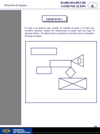 Dirección de Equipos
80
pwc
HABILIDADES DE
COMUNICACIÓN 6
Se elige a un portavoz que, sentado de espaldas al grupo y al ritmo que
considere oportuno, deberá dar instrucciones al grupo para que haga el
siguiente dibujo. No deberá hacer comentarios ni permitir que los miembros
del grupo lo hagan:
EJERCICIO 1
 