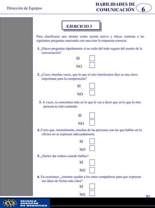 Dirección de Equipos
82
pwc
HABILIDADES DE
COMUNICACIÓN 6
Para clasificarse uno mismo como oyente activo y eficaz contesta a las
siguientes preguntas marcando con una cruz la respuesta correcta:
EJERCICIO 3
1. ¿Haces preguntas rápidamente si no estás del todo seguro del asunto de la
conversación?
2. ¿Crees, muchas veces, que lo que el otro interlocutor dice es una clave
importante para la comprensión?
SI
NO
SI
NO
3. A veces, te concentras más en lo que le vas a decir que en lo que la otra
persona te está contando.
SI
NO
4. Crees que, normalmente, muchas de las personas con las que hablas en la
oficina no se expresan adecuadamente.
SI
NO
5. ¿Sueles dar rodeos cuando hablas?
SI
NO
6. En ocasiones, ¿intentas ayudar a los otros compañeros para que expresen
sus ideas de forma más clara?
SI
NO
 