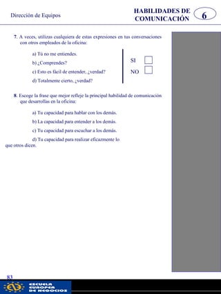 HABILIDADES DE
COMUNICACIÓN 6
7. A veces, utilizas cualquiera de estas expresiones en tus conversaciones
con otros empleados de la oficina:
83
Dirección de Equipos
a) Tú no me entiendes.
b) ¿Comprendes?
c) Esto es fácil de entender, ¿verdad?
d) Totalmente cierto, ¿verdad?
SI
NO
8. Escoge la frase que mejor refleje la principal habilidad de comunicación
que desarrollas en la oficina:
a) Tu capacidad para hablar con los demás.
b) La capacidad para entender a los demás.
c) Tu capacidad para escuchar a los demás.
d) Tu capacidad para realizar eficazmente lo
que otros dicen.
pwc
 