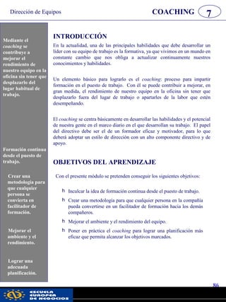 Dirección de Equipos
86
pwc
COACHING 7
Mediante el
coaching se
contribuye a
mejorar el
rendimiento de
nuestro equipo en la
oficina sin tener que
desplazarlo del
lugar habitual de
trabajo.
INTRODUCCIÓN
En la actualidad, una de las principales habilidades que debe desarrollar un
líder con su equipo de trabajo es la formativa, ya que vivimos en un mundo en
constante cambio que nos obliga a actualizar continuamente nuestros
conocimientos y habilidades.
Un elemento básico para lograrlo es el coaching: proceso para impartir
formación en el puesto de trabajo. Con él se puede contribuir a mejorar, en
gran medida, el rendimiento de nuestro equipo en la oficina sin tener que
desplazarlo fuera del lugar de trabajo o apartarles de la labor que estén
desempeñando.
El coaching se centra básicamente en desarrollar las habilidades y el potencial
de nuestra gente en el marco diario en el que desarrollan su trabajo. El papel
del directivo debe ser el de un formador eficaz y motivador, para lo que
deberá adoptar un estilo de dirección con un alto componente directivo y de
apoyo.
OBJETIVOS DEL APRENDIZAJE
Con el presente módulo se pretenden conseguir los siguientes objetivos:
h Inculcar la idea de formación continua desde el puesto de trabajo.
h Crear una metodología para que cualquier persona en la compañía
pueda convertirse en un facilitador de formación hacia los demás
compañeros.
h Mejorar el ambiente y el rendimiento del equipo.
h Poner en práctica el coaching para lograr una planificación más
eficaz que permita alcanzar los objetivos marcados.
Formación continua
desde el puesto de
trabajo.
Mediante el
coaching se
contribuye a
mejorar el
rendimiento de
nuestro equipo en la
oficina sin tener que
desplazarlo del
lugar habitual de
trabajo.
Formación continua
desde el puesto de
trabajo.
Crear una
metodología para
que cualquier
persona se
convierta en
facilitador de
formación.
Mejorar el
ambiente y el
rendimiento.
Lograr una
adecuada
planificación.
 