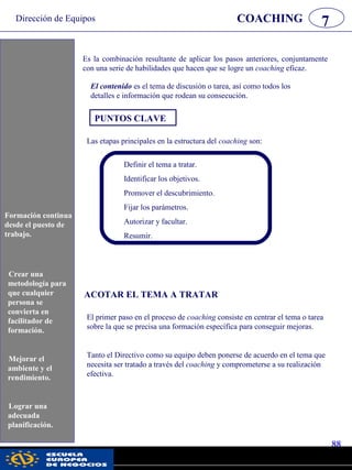 Dirección de Equipos
88
pwc
COACHING 7
Es la combinación resultante de aplicar los pasos anteriores, conjuntamente
con una serie de habilidades que hacen que se logre un coaching eficaz.
El contenido es el tema de discusión o tarea, así como todos los
detalles e información que rodean su consecución.
PUNTOS CLAVE
Las etapas principales en la estructura del coaching son:
Definir el tema a tratar.
Identificar los objetivos.
Promover el descubrimiento.
Fijar los parámetros.
Autorizar y facultar.
Resumir.
ACOTAR EL TEMA A TRATAR
El primer paso en el proceso de coaching consiste en centrar el tema o tarea
sobre la que se precisa una formación específica para conseguir mejoras.
Tanto el Directivo como su equipo deben ponerse de acuerdo en el tema que
necesita ser tratado a través del coaching y comprometerse a su realización
efectiva.
Formación continua
desde el puesto de
trabajo.
Crear una
metodología para
que cualquier
persona se
convierta en
facilitador de
formación.
Mejorar el
ambiente y el
rendimiento.
Lograr una
adecuada
planificación.
 