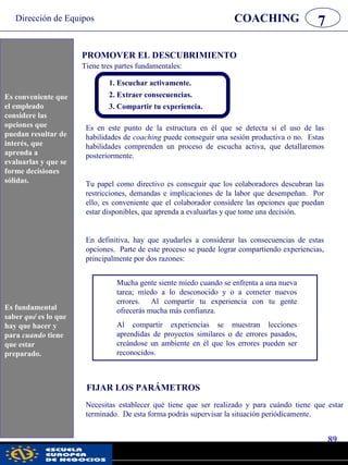 Dirección de Equipos
89
pwc
COACHING 7
Es conveniente que
el empleado
considere las
opciones que
puedan resultar de
interés, que
aprenda a
evaluarlas y que se
forme decisiones
sólidas.
PROMOVER EL DESCUBRIMIENTO
Tiene tres partes fundamentales:
Es fundamental
saber qué es lo
que hay que hacer
y para cuándo
tiene que estar
preparado.
1. Escuchar activamente.
2. Extraer consecuencias.
3. Compartir tu experiencia.
Es en este punto de la estructura en él que se detecta si el uso de las
habilidades de coaching puede conseguir una sesión productiva o no. Estas
habilidades comprenden un proceso de escucha activa, que detallaremos
posteriormente.
Tu papel como directivo es conseguir que los colaboradores descubran las
restricciones, demandas e implicaciones de la labor que desempeñan. Por
ello, es conveniente que el colaborador considere las opciones que puedan
estar disponibles, que aprenda a evaluarlas y que tome una decisión.
En definitiva, hay que ayudarles a considerar las consecuencias de estas
opciones. Parte de este proceso se puede lograr compartiendo experiencias,
principalmente por dos razones:
Mucha gente siente miedo cuando se enfrenta a una nueva
tarea; miedo a lo desconocido y o a cometer nuevos
errores. Al compartir tu experiencia con tu gente
ofrecerás mucha más confianza.
Al compartir experiencias se muestran lecciones
aprendidas de proyectos similares o de errores pasados,
creándose un ambiente en él que los errores pueden ser
reconocidos.
FIJAR LOS PARÁMETROS
Necesitas establecer qué tiene que ser realizado y para cuándo tiene que estar
terminado. De esta forma podrás supervisar la situación periódicamente.
Es conveniente que
el empleado
considere las
opciones que
puedan resultar de
interés, que
aprenda a
evaluarlas y que se
forme decisiones
sólidas.
Es fundamental
saber qué es lo que
hay que hacer y
para cuando tiene
que estar
preparado.
 