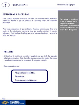 7 Dirección de Equipos
90
Para cuando hayamos alcanzado esta fase, el empleado estará deseando
comenzar debido a que el proceso de coaching debe ser realmente
motivador.
Pero para asegurarnos de que realmente funcione tenemos que dotar a la
gente de la autorización necesaria para que puedan realizar el trabajo
asignado. Esto implica el delegar parte de nuestras funciones y apoyar la
labor que realicen.
Para lograr el suficiente
grado de motivación en
las personas es muy
importante dotarlas de la
suficiente autonomía por
medio de la delegación.
AUTORIZAR Y FACULTAR
RESUMIR
Al final de la sesión de coaching, asegúrate de que todo ha quedado
suficientemente claro. Pide al colaborador que repase los puntos discutidos
y acordados mientras que tú tomas nota de los pasos a seguir.
Estos pasos deben ser:
COACHING
hEspecíficos/Medibles.
hRealistas.
hAjustados en el tiempo.
pwc
 