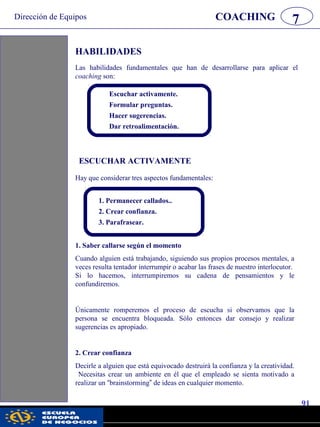 Dirección de Equipos
91
pwc
COACHING 7
HABILIDADES
Las habilidades fundamentales que han de desarrollarse para aplicar el
coaching son:
Escuchar activamente.
Formular preguntas.
Hacer sugerencias.
Dar retroalimentación.
Hay que considerar tres aspectos fundamentales:
ESCUCHAR ACTIVAMENTE
1. Permanecer callados..
2. Crear confianza.
3. Parafrasear.
1. Saber callarse según el momento
Cuando alguien está trabajando, siguiendo sus propios procesos mentales, a
veces resulta tentador interrumpir o acabar las frases de nuestro interlocutor.
Si lo hacemos, interrumpiremos su cadena de pensamientos y le
confundiremos.
Únicamente romperemos el proceso de escucha si observamos que la
persona se encuentra bloqueada. Sólo entonces dar consejo y realizar
sugerencias es apropiado.
2. Crear confianza
Decirle a alguien que está equivocado destruirá la confianza y la creatividad.
Necesitas crear un ambiente en él que el empleado se sienta motivado a
realizar un “brainstorming” de ideas en cualquier momento.
 