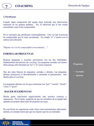 7 Dirección de Equipos
92
Cuando algún componente del equipo haya realizado una observación,
repítesela en tus propias palabras. Así, él observará que le has estado
escuchando y que le has comprendido.
No es necesario que parafrasear continuadamente. Una vez que la persona
ha comprendido que le estás escuchando. Un simple “sí” o asentir con la
cabeza será suficiente.
“Déjame ver si te he comprendido correctamente ....”
3. Parafrasear
FORMULAR PREGUNTAS
Realizar preguntas y escuchar activamente son las dos habilidades
fundamentales del proceso de coaching. Las preguntas cerradas son menos
útiles porque sólo fomentan un “no” o “sí” como respuesta.
Hay dos tipos básicos de preguntas: cerradas y abiertas. Las preguntas
abiertas promueven el descubrimiento y estimulan el pensamiento. Son
ideales para el coaching.
Las preguntas abiertas son las que comienzan con “qué”, “cuándo”, “dónde”,
“cómo” y “quién”.
COACHING
Preguntas:
• Cerradas
• Abiertas
HACER SUGERENCIAS
Mucha gente reaccionará negativamente ante nuestros consejos o
sugerencias. Por lo tanto, asegúrate de que los miembros de tu equipo han
agotado sus propias ideas antes de proponer las tuyas.
De esta forma tus sugerencias serán vistas como pensamientos adicionales,
además, no siempre tienen por qué ser mejores que las ya realizadas.
pwc
 