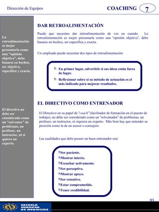 Dirección de Equipos
93
pwc
COACHING 7
DAR RETROALIMENTACIÓN
Puede que necesites dar retroalimentación de vez en cuando. La
retroalimentación es mejor presentarla como una “opinión objetiva”, debe
basarse en hechos, ser específica y exacta.
Un empleado puede necesitar dos tipos de retroalimentación:
h En primer lugar, advertirle si sus ideas están fuera
de lugar.
h Reflexionar sobre si su método de actuación es el
más indicado para mejorar resultados.
hSer paciente.
hMostrar interés.
hEscuchar activamente.
hSer perceptivo.
hMostrar apoyo.
hSer retentivo.
hEstar comprometido.
hTener credibilidad.
EL DIRECTIVO COMO ENTRENADOR
El Directivo en su papel de “coach” (facilitador de formación en el puesto de
trabajo), no debe ser considerado como un “solventador” de problemas, un
profesor, un instructor, ni siquiera un experto. Más bien hay que entender su
posición como la de un asesor o consejero.
Las cualidades que debe poseer un buen entrenador son:
La
retroalimentación
es mejor
presentarla como
una “opinión
objetiva”, debe
basarse en hechos,
ser objetiva,
específica y exacta.
El directivo no
debe ser
considerado como
un “solventor” de
problemas, un
profesor, un
instructor, ni si
quiera un
experto.
 