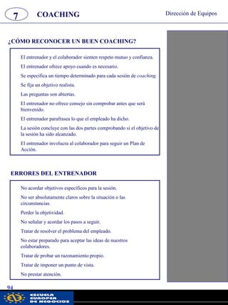 7 Dirección de Equipos
94
¿CÓMO RECONOCER UN BUEN COACHING?
COACHING
El entrenador y el colaborador sienten respeto mutuo y confianza.
El entrenador ofrece apoyo cuando es necesario.
Se especifica un tiempo determinado para cada sesión de coaching.
Se fija un objetivo realista.
Las preguntas son abiertas.
El entrenador no ofrece consejo sin comprobar antes que será
bienvenido.
El entrenador parafrasea lo que el empleado ha dicho.
La sesión concluye con las dos partes comprobando si el objetivo de
la sesión ha sido alcanzado.
El entrenador involucra al colaborador para seguir un Plan de
Acción.
ERRORES DEL ENTRENADOR
No acordar objetivos específicos para la sesión.
No ser absolutamente claros sobre la situación o las
circunstancias.
Perder la objetividad.
No señalar y acordar los pasos a seguir.
Tratar de resolver el problema del empleado.
No estar preparado para aceptar las ideas de nuestros
colaboradores.
Tratar de probar un razonamiento propio.
Tratar de imponer un punto de vista.
No prestar atención.
pwc
 