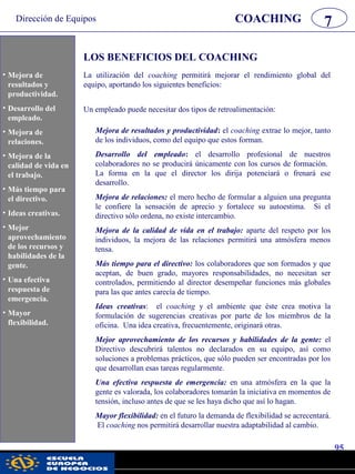 Dirección de Equipos
95
pwc
COACHING 7
LOS BENEFICIOS DEL COACHING
La utilización del coaching permitirá mejorar el rendimiento global del
equipo, aportando los siguientes beneficios:
Un empleado puede necesitar dos tipos de retroalimentación:
i Mejora de
resultados y
productividad.
i Desarrollo del
empleado.
i Mejora de
relaciones.
i Mejora de la calidad
de vida en la oficina.
i Más tiempo para el
director.
i Ideas creativas.
i Mejor
aprovechamiento de
los recursos y
habilidades de la
gente.
i Una efectiva
respuesta de
emergencia.
i Mayor flexibilidad.
Mejora de resultados y productividad: el coaching extrae lo mejor, tanto
de los individuos, como del equipo que estos forman.
Desarrollo del empleado: el desarrollo profesional de nuestros
colaboradores no se producirá únicamente con los cursos de formación.
La forma en la que el director los dirija potenciará o frenará ese
desarrollo.
Mejora de relaciones: el mero hecho de formular a alguien una pregunta
le confiere la sensación de aprecio y fortalece su autoestima. Si el
directivo sólo ordena, no existe intercambio.
Mejora de la calidad de vida en el trabajo: aparte del respeto por los
individuos, la mejora de las relaciones permitirá una atmósfera menos
tensa.
Más tiempo para el directivo: los colaboradores que son formados y que
aceptan, de buen grado, mayores responsabilidades, no necesitan ser
controlados, permitiendo al director desempeñar funciones más globales
para las que antes carecía de tiempo.
Ideas creativas: el coaching y el ambiente que éste crea motiva la
formulación de sugerencias creativas por parte de los miembros de la
oficina. Una idea creativa, frecuentemente, originará otras.
Mejor aprovechamiento de los recursos y habilidades de la gente: el
Directivo descubrirá talentos no declarados en su equipo, así como
soluciones a problemas prácticos, que sólo pueden ser encontradas por los
que desarrollan esas tareas regularmente.
Una efectiva respuesta de emergencia: en una atmósfera en la que la
gente es valorada, los colaboradores tomarán la iniciativa en momentos de
tensión, incluso antes de que se les haya dicho que así lo hagan.
Mayor flexibilidad: en el futuro la demanda de flexibilidad se acrecentará.
El coaching nos permitirá desarrollar nuestra adaptabilidad al cambio.
• Mejora de
resultados y
productividad.
• Desarrollo del
empleado.
• Mejora de
relaciones.
• Mejora de la
calidad de vida en
el trabajo.
• Más tiempo para
el directivo.
• Ideas creativas.
• Mejor
aprovechamiento
de los recursos y
habilidades de la
gente.
• Una efectiva
respuesta de
emergencia.
• Mayor
flexibilidad.
 