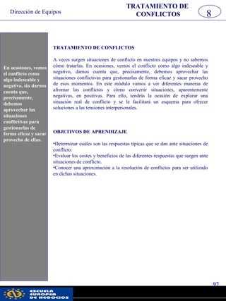 Dirección de Equipos
97
pwc
TRATAMIENTO DE CONFLICTOS
A veces surgen situaciones de conflicto en nuestros equipos y no sabemos
cómo tratarlas. En ocasiones, vemos el conflicto como algo indeseable y
negativo, darnos cuenta que, precisamente, debemos aprovechar las
situaciones conflictivas para gestionarlas de forma eficaz y sacar provecho
de esos momentos. En este módulo vamos a ver diferentes maneras de
afrontar los conflictos y cómo convertir situaciones, aparentemente
negativas, en positivas. Para ello, tendrás la ocasión de explorar una
situación real de conflicto y se le facilitará un esquema para ofrecer
soluciones a las tensiones interpersonales.
OBJETIVOS DE APRENDIZAJE
•Determinar cuáles son las respuestas típicas que se dan ante situaciones de
conflicto.
•Evaluar los costes y beneficios de las diferentes respuestas que surgen ante
situaciones de conflicto.
•Conocer una aproximación a la resolución de conflictos para ser utilizado
en dichas situaciones.
8
TRATAMIENTO DE
CONFLICTOS
En ocasiones, vemos
el conflicto como
algo indeseable y
negativo, sin darnos
cuenta que,
precisamente,
debemos
aprovechar las
situaciones
conflictivas para
gestionarlas de
forma eficaz y sacar
provecho de ellas.
 