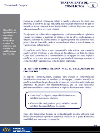 Dirección de Equipos
99
pwc
Cuando es grande el volumen de trabajo o cuando la afluencia de clientes nos
desborda, el conflicto es algo inevitable. En cualquier situación en la que los
individuos interaccionen de forma intensa habrá conflicto. Hay veces que una
relación sin conflicto no es una relación.
Por ejemplo, los colaboradores experimentan conflictos cuando sus opiniones,
valores, necesidades o acciones se oponen a las de otros colaboradores, al
director, a clientes etc. Normalmente, los equipos generan más conflictos en su
primera fase de desarrollo, es decir, cuando los miembros acaban de conocerse
y comienzan a trabajar juntos.
El conflicto puede llevar a una comunicación más abierta, una resolución
creativa de los problemas y una mejora en las relaciones de toda la oficina.
Como líder, como director o como miembro de un equipo, uno debe aceptar el
conflicto, verlo como una oportunidad y gestionarlo de forma que aumente la
competitividad y dedicación de todas las partes implicadas.
EL METODO THOMAS-KILMANN PARA EL TRATAMIENTO DE
CONFLICTOS
El método Thomas-Kilmann, diseñado para evaluar el comportamiento
individual en situaciones de conflicto en los equipos, considera situación de
conflicto aquella en la que dos o más personas se encuentran enfrentadas por
diferencias de criterio, por incompatibilidades, etc. En tales situaciones
podemos describir su comportamiento a lo largo de dos dimensiones básicas:
• Asertividad: es el grado en que el individuo intenta
satisfacer sus propios intereses.
• Cooperación: es el grado en que el individuo intenta
satisfacer las necesidades de los demás.
Estas dos dimensiones básicas de comportamiento pueden utilizarse para
definir cinco métodos específicos para tratar conflictos en el grupo. Estas cinco
modalidades se muestran a continuación:
8
TRATAMIENTO DE
CONFLICTOS
El conflicto es
algo inevitable,
sobre todo
cuando se
trabaja bajo
presión. En
ocasiones, una
relación sin
conflicto no es
una relación.
 