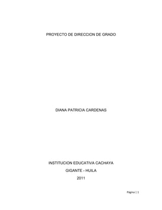 PROYECTO DE DIRECCION DE GRADO




    DIANA PATRICIA CARDENAS




 INSTITUCION EDUCATIVA CACHAYA

        GIGANTE - HUILA

             2011


                                 Página | 1
 