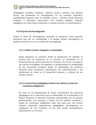 ESCUELA NORMAL SUPERIOR DEL DISTRITO DE BARRANQUILLA
      LÍDER EN LA FORMACIÓN DE MAESTROS CRÍTICOS GESTORES DE CAMBIO EDUCATIVO
      2010


pedagógico, científico, histórico, cultural, social y estético, que permite
situar, los problemas de Investigación en un contexto específico,
posibilitando espacios para la reflexión crítica - colectiva desde distintos
enfoques o relaciones particulares con criterios amplios, espacios
dialógicos con otras líneas existentes o creadas interna y/o externamente.



   4.2.Proyectos de Investigación:

Desde la línea de investigación asumida se proponen cinco grandes
proyectos que por su complejidad y el amplio campo investigativo se
pueden convertir a su vez en líneas de investigación:



      4.2.1. Cultura escolar, lenguajes, y comunidad.


      Estos proyectos se orientan desde la perspectiva de abordar la
      cultura que se construye en la escuela, su incidencia en la
      formación de los nuevos maestros en relación con el arte, la lengua y
      las nuevas tecnologías. El propósito es problematizar la cotidianidad
      de los escenarios escolares donde se desarrollan las prácticas
      docentes para interpretar críticamente sus interrelaciones y las
      incidencias de éstas en el desarrollo humano y cultural de los
      sujetos actores.



      4.2.2. Las prácticas pedagógicas frente a los saberes y temas de
           enseñanza obligatoria.


      Se trata en lo fundamental de situar críticamente las prácticas
      pedagógicas de la educación que se desarrollan en el Preescolar y la
      Básica Primaria en diversos contextos relacionados con los grupos
      poblacionales, sus entornos, y éstos con los saberes escolares y
      temas de enseñanza obligatoria; todo esto para que éste futuro
      maestro desarrolle experiencias pedagógicas investigativas en
      cualquiera de los contextos en los que pueda desempeñarse
      laboralmente en el futuro.
 