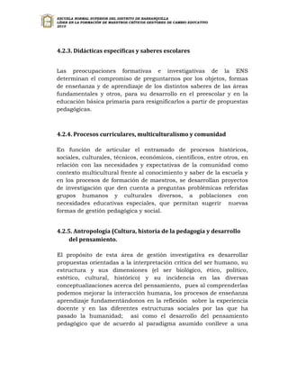 ESCUELA NORMAL SUPERIOR DEL DISTRITO DE BARRANQUILLA
LÍDER EN LA FORMACIÓN DE MAESTROS CRÍTICOS GESTORES DE CAMBIO EDUCATIVO
2010




4.2.3. Didácticas específicas y saberes escolares


Las preocupaciones formativas e investigativas de la ENS
determinan el compromiso de preguntarnos por los objetos, formas
de enseñanza y de aprendizaje de los distintos saberes de las áreas
fundamentales y otros, para su desarrollo en el preescolar y en la
educación básica primaria para resignificarlos a partir de propuestas
pedagógicas.



4.2.4. Procesos curriculares, multiculturalismo y comunidad

En función de articular el entramado de procesos históricos,
sociales, culturales, técnicos, económicos, científicos, entre otros, en
relación con las necesidades y expectativas de la comunidad como
contexto multicultural frente al conocimiento y saber de la escuela y
en los procesos de formación de maestros, se desarrollan proyectos
de investigación que den cuenta a preguntas problémicas referidas
grupos humanos y culturales diversos, a poblaciones con
necesidades educativas especiales, que permitan sugerir nuevas
formas de gestión pedagógica y social.


4.2.5. Antropología (Cultura, historia de la pedagogía y desarrollo
     del pensamiento.

El propósito de esta área de gestión investigativa es desarrollar
propuestas orientadas a la interpretación crítica del ser humano, su
estructura y sus dimensiones (el ser biológico, ético, político,
estético, cultural, histórico) y su incidencia en las diversas
conceptualizaciones acerca del pensamiento, pues al comprenderlas
podemos mejorar la interacción humana, los procesos de enseñanza
aprendizaje fundamentándonos en la reflexión sobre la experiencia
docente y en las diferentes estructuras sociales por las que ha
pasado la humanidad; así como el desarrollo del pensamiento
pedagógico que de acuerdo al paradigma asumido conlleve a una
 