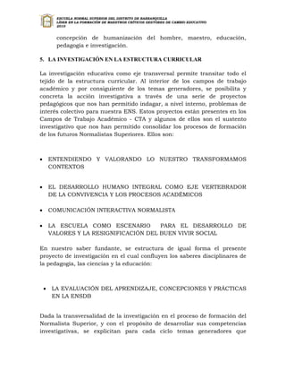 ESCUELA NORMAL SUPERIOR DEL DISTRITO DE BARRANQUILLA
          LÍDER EN LA FORMACIÓN DE MAESTROS CRÍTICOS GESTORES DE CAMBIO EDUCATIVO
          2010


          concepción de humanización del hombre, maestro, educación,
          pedagogía e investigación.

5. LA INVESTIGACIÓN EN LA ESTRUCTURA CURRICULAR

La investigación educativa como eje transversal permite transitar todo el
tejido de la estructura curricular. Al interior de los campos de trabajo
académico y por consiguiente de los temas generadores, se posibilita y
concreta la acción investigativa a través de una serie de proyectos
pedagógicos que nos han permitido indagar, a nivel interno, problemas de
interés colectivo para nuestra ENS. Estos proyectos están presentes en los
Campos de Trabajo Académico - CTA y algunos de ellos son el sustento
investigativo que nos han permitido consolidar los procesos de formación
de los futuros Normalistas Superiores. Ellos son:



       ENTENDIENDO Y VALORANDO LO NUESTRO TRANSFORMAMOS
        CONTEXTOS


       EL DESARROLLO HUMANO INTEGRAL COMO EJE VERTEBRADOR
        DE LA CONVIVENCIA Y LOS PROCESOS ACADÉMICOS

       COMUNICACIÓN INTERACTIVA NORMALISTA

       LA ESCUELA COMO ESCENARIO        PARA EL DESARROLLO DE
        VALORES Y LA RESIGNIFICACIÓN DEL BUEN VIVIR SOCIAL

En nuestro saber fundante, se estructura de igual forma el presente
proyecto de investigación en el cual confluyen los saberes disciplinares de
la pedagogía, las ciencias y la educación:



       LA EVALUACIÓN DEL APRENDIZAJE, CONCEPCIONES Y PRÁCTICAS
        EN LA ENSDB


Dada la transversalidad de la investigación en el proceso de formación del
Normalista Superior, y con el propósito de desarrollar sus competencias
investigativas, se explicitan para cada ciclo temas generadores que
 