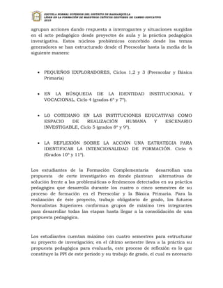 ESCUELA NORMAL SUPERIOR DEL DISTRITO DE BARRANQUILLA
       LÍDER EN LA FORMACIÓN DE MAESTROS CRÍTICOS GESTORES DE CAMBIO EDUCATIVO
       2010


agrupan acciones dando respuesta a interrogantes y situaciones surgidas
en el acto pedagógico desde proyectos de aula y la práctica pedagógica
investigativa. Estos núcleos problémicos concebido desde los temas
generadores se han estructurado desde el Preescolar hasta la media de la
siguiente manera:



      PEQUEÑOS EXPLORADORES, Ciclos 1,2 y 3 (Preescolar y Básica
       Primaria)


      EN LA BÚSQUEDA DE LA IDENTIDAD                                  INSTITUCIONAL   Y
       VOCACIONAL, Ciclo 4 (grados 6º y 7º).


      LO COTIDIANO EN LAS INSTITUCIONES EDUCATIVAS COMO
       ESPACIO   DE     REALIZACIÓN        HUMANA Y ESCENARIO
       INVESTIGABLE, Ciclo 5 (grados 8º y 9º).


      LA REFLEXIÓN SOBRE LA ACCIÓN UNA EATRATEGIA PARA
       IDENTIFICAR LA INTENCIONALIDAD DE FORMACIÓN. Ciclo 6
       (Grados 10º y 11º).


Los estudiantes de la Formación Complementaria          desarrollan una
propuesta de corte investigativo en donde plantean alternativas de
solución frente a las problemáticas o fenómenos detectados en su práctica
pedagógica que desarrolla durante los cuatro o cinco semestres de su
proceso de formación en el Preescolar y la Básica Primaria. Para la
realización de éste proyecto, trabajo obligatorio de grado, los futuros
Normalistas Superiores conforman grupos de máximo tres integrantes
para desarrollar todas las etapas hasta llegar a la consolidación de una
propuesta pedagógica.



Los estudiantes cuentan máximo con cuatro semestres para estructurar
su proyecto de investigación; en el último semestre lleva a la práctica su
propuesta pedagógica para evaluarla, este proceso de reflexión es lo que
constituye la PPI de este período y su trabajo de grado, el cual es necesario
 