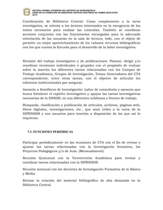 ESCUELA NORMAL SUPERIOR DEL DISTRITO DE BARRANQUILLA
      LÍDER EN LA FORMACIÓN DE MAESTROS CRÍTICOS GESTORES DE CAMBIO EDUCATIVO
      2010


Coordinación de Biblioteca Central: Como complemento a la tarea
investigativa, se orienta a los lectores interesados en la escogencia de los
textos necesarios para realizar las consultas. También se coordinan
acciones conjuntas con las funcionarias encargadas para la adecuada
orientación de las usuarias en la sala de lectura, todo, con el objeto de
permitir un mejor aprovechamiento de los valiosos recursos bibliográficos
con los que cuenta la Escuela para el desarrollo de la labor investigativa.



Revisión del trabajo investigativo y de publicaciones: Planear, dirigir y/o
coordinar reuniones individuales o grupales con el propósito de evaluar
sobre la marcha las diferentes tareas relacionadas con los Campos de
Trabajo Académico, Grupos de Investigación, Temas Generadores del CTA
correspondiente, entre otras tareas, con el objetivo de articular los
esfuerzos institucionales por asegurar.

Asesoría a Semilleros de Investigación: Labor de consultoría y asesoría que
busca fortalecer el espíritu investigativo y apoyar las tareas investigativas
necesarias de la ENSDB, en sus diferentes sublíneas y frentes de trabajo.

Búsqueda, clasificación y publicación de artículos, archivos, páginas web,
libros digitales, investigaciones, etc., que sean útiles a la tarea de la
DIPENSDB y sus usuarios para tenerlos a disposición de los que así lo
requieran.



   7.3. FUNCIONES PERIÓDICAS


Participar periódicamente en las reuniones de CTA con el fin de revisar y
ajustar las tareas relacionadas con la Investigación formativa, los
Proyectos Pedagógicos y/o de Aula. (Mensualmente).

Reunión Quincenal con la Vicerrectoría Académica para revisar y
coordinar tareas relacionadas con la DIPENSDB.

Reunión mensual con los docentes de Investigación Formativa de la Básica
y Media.

Revisar la rotación del material bibliográfico de alta demanda en la
Biblioteca Central.
 