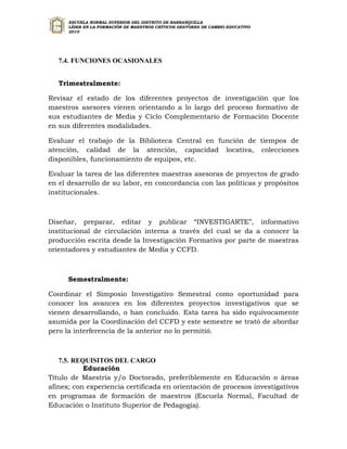 ESCUELA NORMAL SUPERIOR DEL DISTRITO DE BARRANQUILLA
      LÍDER EN LA FORMACIÓN DE MAESTROS CRÍTICOS GESTORES DE CAMBIO EDUCATIVO
      2010




   7.4. FUNCIONES OCASIONALES


   Trimestralmente:

Revisar el estado de los diferentes proyectos de investigación que los
maestros asesores vienen orientando a lo largo del proceso formativo de
sus estudiantes de Media y Ciclo Complementario de Formación Docente
en sus diferentes modalidades.

Evaluar el trabajo de la Biblioteca Central en función de tiempos de
atención, calidad de la atención, capacidad locativa, colecciones
disponibles, funcionamiento de equipos, etc.

Evaluar la tarea de las diferentes maestras asesoras de proyectos de grado
en el desarrollo de su labor, en concordancia con las políticas y propósitos
institucionales.



Diseñar, preparar, editar y publicar “INVESTIGARTE”, informativo
institucional de circulación interna a través del cual se da a conocer la
producción escrita desde la Investigación Formativa por parte de maestras
orientadores y estudiantes de Media y CCFD.



      Semestralmente:

Coordinar el Simposio Investigativo Semestral como oportunidad para
conocer los avances en los diferentes proyectos investigativos que se
vienen desarrollando, o han concluido. Esta tarea ha sido equívocamente
asumida por la Coordinación del CCFD y este semestre se trató de abordar
pero la interferencia de la anterior no lo permitió.



   7.5. REQUISITOS DEL CARGO
           Educación
Título de Maestría y/o Doctorado, preferiblemente en Educación o áreas
afines; con experiencia certificada en orientación de procesos investigativos
en programas de formación de maestros (Escuela Normal, Facultad de
Educación o Instituto Superior de Pedagogía).
 