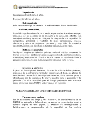 ESCUELA NORMAL SUPERIOR DEL DISTRITO DE BARRANQUILLA
      LÍDER EN LA FORMACIÓN DE MAESTROS CRÍTICOS GESTORES DE CAMBIO EDUCATIVO
      2010


          Experiencia
Investigador: No inferior a 3 años.

Docente: No inferior a 3 años.

         Entrenamiento
Para conocer el cargo se necesita un entrenamiento previo de dos años.

      Iniciativa y creatividad

Gran liderazgo basado en la experiencia, capacidad de trabajo en equipo,
conocedor de las políticas en lo referente a la educación infantil, con
manejo de medios y ayudas tecnológicas de vanguardia, con capacidad de
autogestión, generador y vendedor de ideas innovadoras, creador,
diseñador y gestor de proyectos, promotor y negociador de convenios
interinstitucionales en beneficio de la labor formativa, entre otras.

           Habilidades mentales
Inteligente, Imaginativo, reflexivo, práctico, racional, objetivo, conocedor de
teorías y conceptos contemporáneos con aplicabilidad a contextos sociales,
educativos y comunitarios. Práctico para la puesta en marcha de ideas y
proyectos relacionados con la investigación formativa en la escuela.



           Intereses y actitudes
Experto en investigación formativa, docente de aula en dichos procesos,
conocedor de la estructura curricular, asesor para el diseño de planes de
estudio en el campo de la investigación formativa. Debe mostrar ganas e
identificarse con la formación del nuevo maestro para el preescolar y la
primaria. Con alta capacidad para el diálogo profesional con maestros
desde preescolar hasta CCFD y universidades en convenio.



   7.6. RESPONSABILIDADES Y PROCEDIMIENTOS DE CONTROL


          Por maquinas, equipos
Por la naturaleza del cargo y sus funciones, la administración de la
ENSDB ha asignado a dicha oficina, un equipo de computación nuevo y
scanner digital de una página. El Director de Investigaciones y
Publicaciones se responsabiliza de la seguridad de los equipos
 