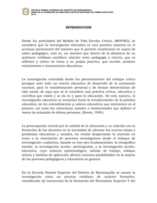 ESCUELA NORMAL SUPERIOR DEL DISTRITO DE BARRANQUILLA
      LÍDER EN LA FORMACIÓN DE MAESTROS CRÍTICOS GESTORES DE CAMBIO EDUCATIVO
      2010




                                   INTRODUCCION



Desde los postulados del Modelo de Vida Escolar Critico, (MOVIEC), se
considera que la investigación educativa es una practica inmersa en el
accionar permanente del maestro que le permite constituirse en sujeto de
saber pedagógico, esto es, un maestro que dentro de la dinámica de su
quehacer cotidiano establece relación entre pedagogía y ciencia, que es
reflexivo y critico en torno a su propia practica, que escribe, produce
conocimiento e innovaciones educativas.



La investigación entendida desde los planteamientos del enfoque crítico
persigue ante todo un interés educativo de desarrollo de la autonomía
racional, para la transformación personal y de formas democráticas de
vida social, de aquí que se le considere una práctica critica, educativa y
científica que existe y se da en y para la educación. De esta manera, la
investigación educativa se encamina hacia la transformación de la práctica
educativa, de los entendimientos y valores educativos que intervienen en el
proceso, así como las estructuras sociales e institucionales que definen el
marco de actuación de dichas personas. (Kemis, 1999.)



La preocupación central por la calidad de la educación y su relación con la
formación de los docentes en la necesidad de afrontar los nuevos temas y
problemas educativos y sociales, ha venido despertando la atención en
torno a la orientación de procesos investigativos desde el enfoque de
investigación cualitativa, basado en tres ejes fundamentales: la etnográfica
escolar, la investigación acción- participación, y la investigación acción-
educativa, cuyo estatuto epistemológico, método de trabajo, enfoque
teórico y ámbitos de aplicación ofrecen enormes posibilidades en la mejora
de los procesos pedagógicos y educativos en general.



En la Escuela Normal Superior del Distrito de Barranquilla se asume la
investigación como un proceso cotidiano de carácter formativo,
considerada eje transversal de la formación del Normalista Superior Y del
 