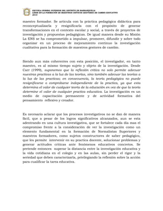 ESCUELA NORMAL SUPERIOR DEL DISTRITO DE BARRANQUILLA
      LÍDER EN LA FORMACIÓN DE MAESTROS CRÍTICOS GESTORES DE CAMBIO EDUCATIVO
      2010


maestro formador. Se articula con la práctica pedagógica didáctica para
reconceptualizarla y resignificarla con el propósito de generar
transformaciones en el contexto escolar y social, a través de proyectos de
investigación y propuestas pedagógicas. De igual manera desde su Misión
La ENS se ha comprometido a impulsar, promover, difundir y sobre todo
organizar en un proceso de mejoramiento continuo la investigación
cualitativa para la formación de maestros gestores de cambio.



Siendo aun más coherentes con esta posición, el investigador, en tanto
maestro, es al mismo tiempo sujeto y objeto de la investigación. Desde
Carr (1999), suponemos que la reflexión critica no solo permite adecuar
nuestras practicas a la luz de las teorías, sino también adecuar las teorías a
la luz de las practicas; en consecuencia, la teoría pedagógica no puede
resignificarse o comprobarse independiente de la practica, ya que esta
determina el valor de cualquier teoría de la educación en vez de que la teoría
determine el valor de cualquier practica educativa. La investigación es un
medio de capacitación permanente y de actividad formativa del
pensamiento reflexivo y creador.



Es necesario aclarar que los procesos investigativos no se dan de manera
fácil, que a pesar de los logros significativos alcanzados, aun se esta
adentrando en una cultura investigativa, que se fortalece cada día mas el
compromiso frente a la consideración de ver la investigación como un
elemento fundamental en la formación de Normalistas Superiores y
maestros formadores, como sujetos constructores de saber pedagógico,
que les permite intervenir en su practica docente, solucionar problemas y
generar actitudes criticas ante fenómenos educativos concretos. Se
pretende entonces superar la distancia entre la investigación educativa y
la vida cotidiana en el colegio y en las aulas, sin perder el rigor y la
seriedad que deben caracterizarla, privilegiando la reflexión sobre la acción
para cualificar la tarea educativa.
 