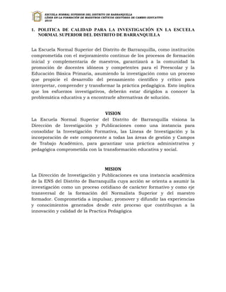 ESCUELA NORMAL SUPERIOR DEL DISTRITO DE BARRANQUILLA
     LÍDER EN LA FORMACIÓN DE MAESTROS CRÍTICOS GESTORES DE CAMBIO EDUCATIVO
     2010


1. POLITICA DE CALIDAD PARA LA INVESTIGACIÓN EN LA ESCUELA
   NORMAL SUPERIOR DEL DISTRITO DE BARRANQUILLA


La Escuela Normal Superior del Distrito de Barranquilla, como institución
comprometida con el mejoramiento continuo de los procesos de formación
inicial y complementaria de maestros, garantizará a la comunidad la
promoción de docentes idóneos y competentes para el Preescolar y la
Educación Básica Primaria, asumiendo la investigación como un proceso
que propicie el desarrollo del pensamiento científico y crítico para
interpretar, comprender y transformar la práctica pedagógica. Esto implica
que los esfuerzos investigativos, deberán estar dirigidos a conocer la
problemática educativa y a encontrarle alternativas de solución.


                                         VISION
La Escuela Normal Superior del Distrito de Barranquilla visiona la
Dirección de Investigación y Publicaciones como una instancia para
consolidar la Investigación Formativa, las Líneas de Investigación y la
incorporación de este componente a todas las áreas de gestión y Campos
de Trabajo Académico, para garantizar una práctica administrativa y
pedagógica comprometida con la transformación educativa y social.



                                         MISION
La Dirección de Investigación y Publicaciones es una instancia académica
de la ENS del Distrito de Barranquilla cuya acción se orienta a asumir la
investigación como un proceso cotidiano de carácter formativo y como eje
transversal de la formación del Normalista Superior y del maestro
formador. Comprometida a impulsar, promover y difundir las experiencias
y conocimientos generados desde este proceso que contribuyan a la
innovación y calidad de la Practica Pedagógica
 